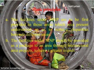 Basic principles
a. The facilities under MNP are to be first
provided to those areas which area present
underserved so as to remove disparities
between different areas.
b. The facilities under MNP should be provided
as a package to an area through intersectoral
area projects, to have a greater impact.
 