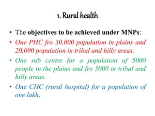 1. Rural health
• The objectives to be achieved under MNPs:
• One PHC fro 30,000 population in plains and
20,000 population in tribal and hilly areas.
• One sub centre for a population of 5000
people in the plains and fro 3000 in tribal and
hilly areas.
• One CHC (rural hospital) for a population of
one lakh.
 