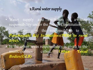 2.Rural water supply
• Water supply and sanitation is a state
responsibility under the Indian Constitution.
• State may give the responsibility to the
Panchayathi Raj Institutions(PRIs) in rural
areas.
• In the urban areas responsibility is given to the
municipalities called Urban Local
Bodies(ULB)
 