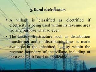 3. Rural electrification
• A village is classified as electrified if
electricity is being used within its revenue area
fro any purpose what so ever.
• The basic infrastructure such as distribution
transformer and or distribution lines is made
available in the inhabited locality within the
revenue boundary of the village including at
least one Dalit Basti as applicable.
 