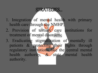 STRATEGIES…
1. Integration of mental health with primary
health care through the NMHP;
2. Provision of tertiary care institutions for
treatment of mental disorders;
3. Eradicating stigmatization of mentally ill
patients & protecting their rights through
regulatory institutions like the central mental
health authority, & state mental health
authority.
 