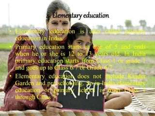 4. Elementary education
• Elementary education is also called primary
education in India.
• Primary education starts at age of 5 and ends
when he or she is 12 to 13 years old. In India
primary education starts from Class 1 or grade 1
and goes up to Class 6/7 or Grade 6/7.
• Elementary education does not include Kinder
Garden and pre schooling. So in India elementary
education or primary school is from Class 1
through Class 7.
 