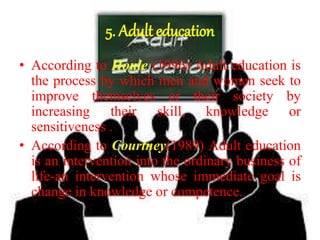 5. Adult education
• According to Houle (1996) Adult education is
the process by which men and women seek to
improve themselves or their society by
increasing their skill, knowledge or
sensitiveness .
• According to Courtney(1989) Adult education
is an intervention into the ordinary business of
life-an intervention whose immediate goal is
change in knowledge or competence.
 