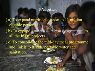 6.Nutrition
( a) To expand nutrition support to 11 million
eligible persons.
( b) To expand “special nutrition programme” to
all the ICDS projects
( c) To consolidate the mid-day meal programme
and link it to health, portable water and
sanitation.
 