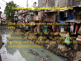 7.Environmental improvement of Urban slums
• Slum Areas Improvement and Clearance Act
1956.
• An Act to provide for the improvement and
clearance of slum areas in certain Union
territories and for the protection of tenants in
such areas from eviction.
 