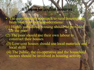 8. Houses for landless labourers
• The government's approach to rural housing has
been based on four considerations:
(1) Highly subsidized housing should be provided
for the poor
(2) The poor should use their own labour to
construct their houses
(3) Low-cost houses should use local materials and
local skills
(4) The public, the co-operative and the household
sectors should be involved in housing activity.
 