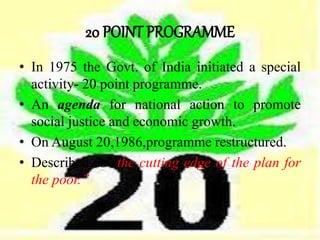 20 POINT PROGRAMME
• In 1975 the Govt. of India initiated a special
activity- 20 point programme.
• An agenda for national action to promote
social justice and economic growth.
• On August 20,1986,programme restructured.
• Described as “the cutting edge of the plan for
the poor.”
 
