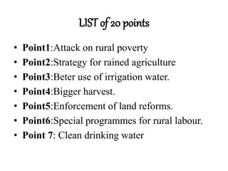 LIST of 20 points
• Point1:Attack on rural poverty
• Point2:Strategy for rained agriculture
• Point3:Beter use of irrigation water.
• Point4:Bigger harvest.
• Point5:Enforcement of land reforms.
• Point6:Special programmes for rural labour.
• Point 7: Clean drinking water
 
