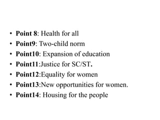 • Point 8: Health for all
• Point9: Two-child norm
• Point10: Expansion of education
• Point11:Justice for SC/ST.
• Point12:Equality for women
• Point13:New opportunities for women.
• Point14: Housing for the people
 