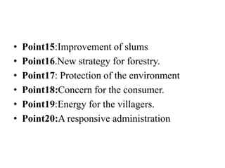 • Point15:Improvement of slums
• Point16.New strategy for forestry.
• Point17: Protection of the environment
• Point18:Concern for the consumer.
• Point19:Energy for the villagers.
• Point20:A responsive administration
 