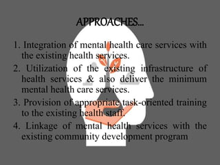 APPROACHES…
1. Integration of mental health care services with
the existing health services.
2. Utilization of the existing infrastructure of
health services & also deliver the minimum
mental health care services.
3. Provision of appropriate task-oriented training
to the existing health staff.
4. Linkage of mental health services with the
existing community development program
 