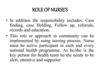 ROLE OF NURSE’S
• In addition the responsibility includes: Case
finding, case Holding, Follow up, referrals,
records and education.
• This role or approach in community can be
implemented by suing nursing process. Nurse
must be active participant in each and every
national health programme. As he/she is the
key person for health team he/she needs to be
alert, attentive and supporter.
 