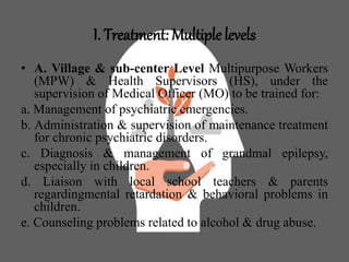 I. Treatment: Multiple levels
• A. Village & sub-center Level Multipurpose Workers
(MPW) & Health Supervisors (HS), under the
supervision of Medical Officer (MO) to be trained for:
a. Management of psychiatric emergencies.
b. Administration & supervision of maintenance treatment
for chronic psychiatric disorders.
c. Diagnosis & management of grandmal epilepsy,
especially in children.
d. Liaison with local school teachers & parents
regardingmental retardation & behavioral problems in
children.
e. Counseling problems related to alcohol & drug abuse.
 