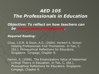 AED 105 The Professionals in Education Objective: To reflect on how teachers can be  educational professionals . Required Reading: Chua, J.S.M. & Sison, A.G. (2008). Herbert A. Simon: Helping Professionals Find Themselves. In Tan, C. (Ed.), Philosophical Reflections for Educators. Singapore: Cengage, Chapter 9. Hairon, S. (2008). The Emancipatory Value of Habermas’ Critical Theory in Education. In Tan, C. (Ed.), Philosophical Reflections for Educators. Singapore: Cengage, Chapter 8. 