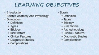 LEARNING OBJECTIVES
• Introduction
• Related Anatomy And Physiology
• Dislocation
 Definition
 Types
 Etiology
 Risk factors
 Clinical Features
 Diagnostic Studies
 Complications
• Sprain
 Definition
 Types
 Etiology
 Risk factors
 Pathophysiology
 Clinical Features
 Diagnostic Studies
 Complications
 