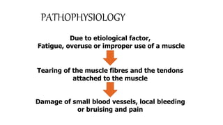 PATHOPHYSIOLOGY
Due to etiological factor,
Fatigue, overuse or improper use of a muscle
Tearing of the muscle fibres and the tendons
attached to the muscle
Damage of small blood vessels, local bleeding
or bruising and pain
 