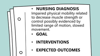 • NURSING DIAGNOSIS
•Acute pain related to soft tissue
injury possibly evidenced by
verbalized reports of pain, pain
scale score.
• GOAL
• INTERVENTIONS
• EXPECTED OUTCOMES
• NURSING DIAGNOSIS
Impaired physical mobility related
to decrease muscle strength or
control possibly evidenced by
limited range of motion, slowed
movement.
• GOAL
• INTERVENTIONS
• EXPECTED OUTCOMES
 