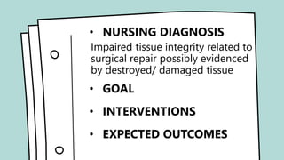 • NURSING DIAGNOSIS
•Acute pain related to soft tissue
injury possibly evidenced by
verbalized reports of pain, pain
scale score.
• GOAL
• INTERVENTIONS
• EXPECTED OUTCOMES
• NURSING DIAGNOSIS
Impaired tissue integrity related to
surgical repair possibly evidenced
by destroyed/ damaged tissue
• GOAL
• INTERVENTIONS
• EXPECTED OUTCOMES
 