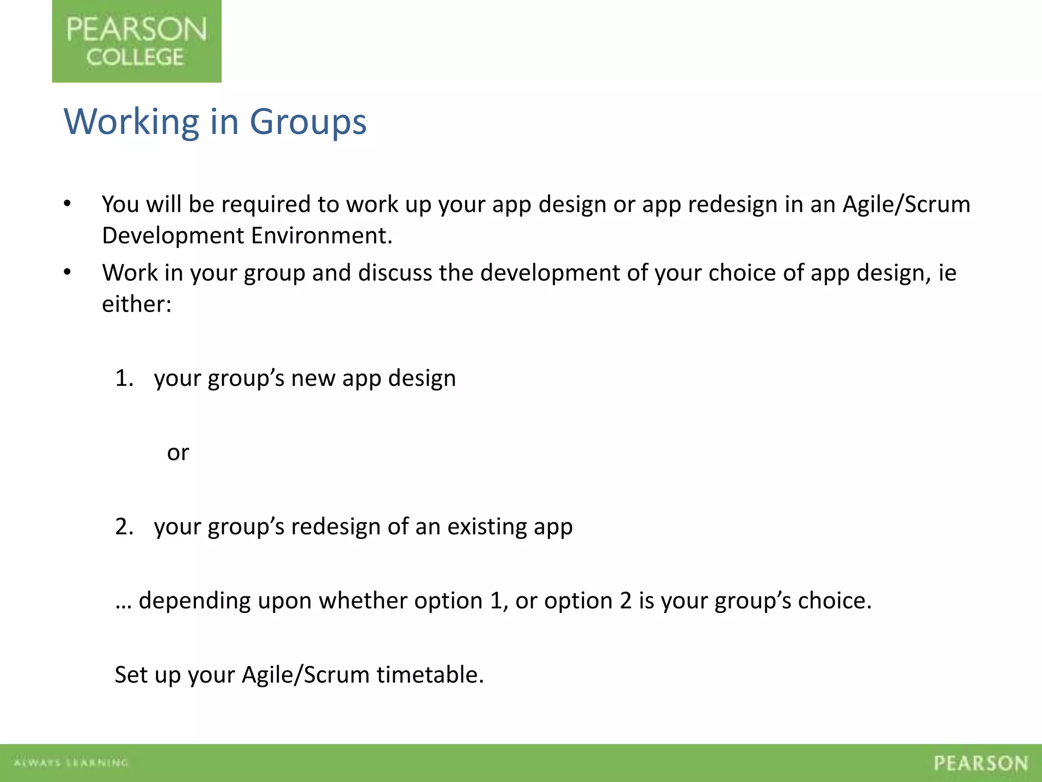 Working in Groups 
• You will be required to work up your app design or app redesign in an Agile/Scrum 
Development Environment. 
• Work in your group and discuss the development of your choice of app design, ie 
either: 
1. your group’s new app design 
or 
2. your group’s redesign of an existing app 
… depending upon whether option 1, or option 2 is your group’s choice. 
Set up your Agile/Scrum timetable. 
 
