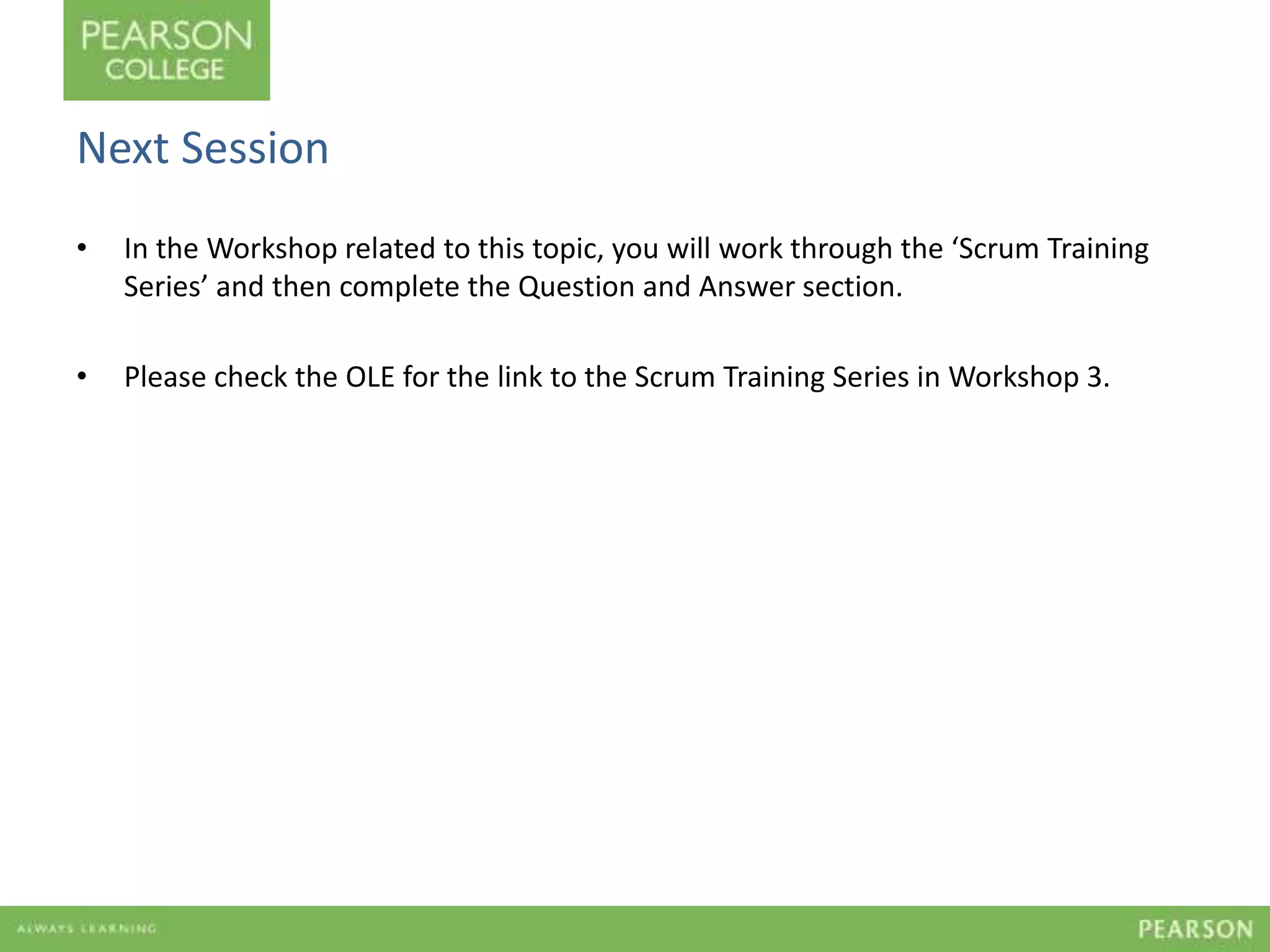 Next Session 
• In the Workshop related to this topic, you will work through the ‘Scrum Training 
Series’ and then complete the Question and Answer section. 
• Please check the OLE for the link to the Scrum Training Series in Workshop 3. 
 