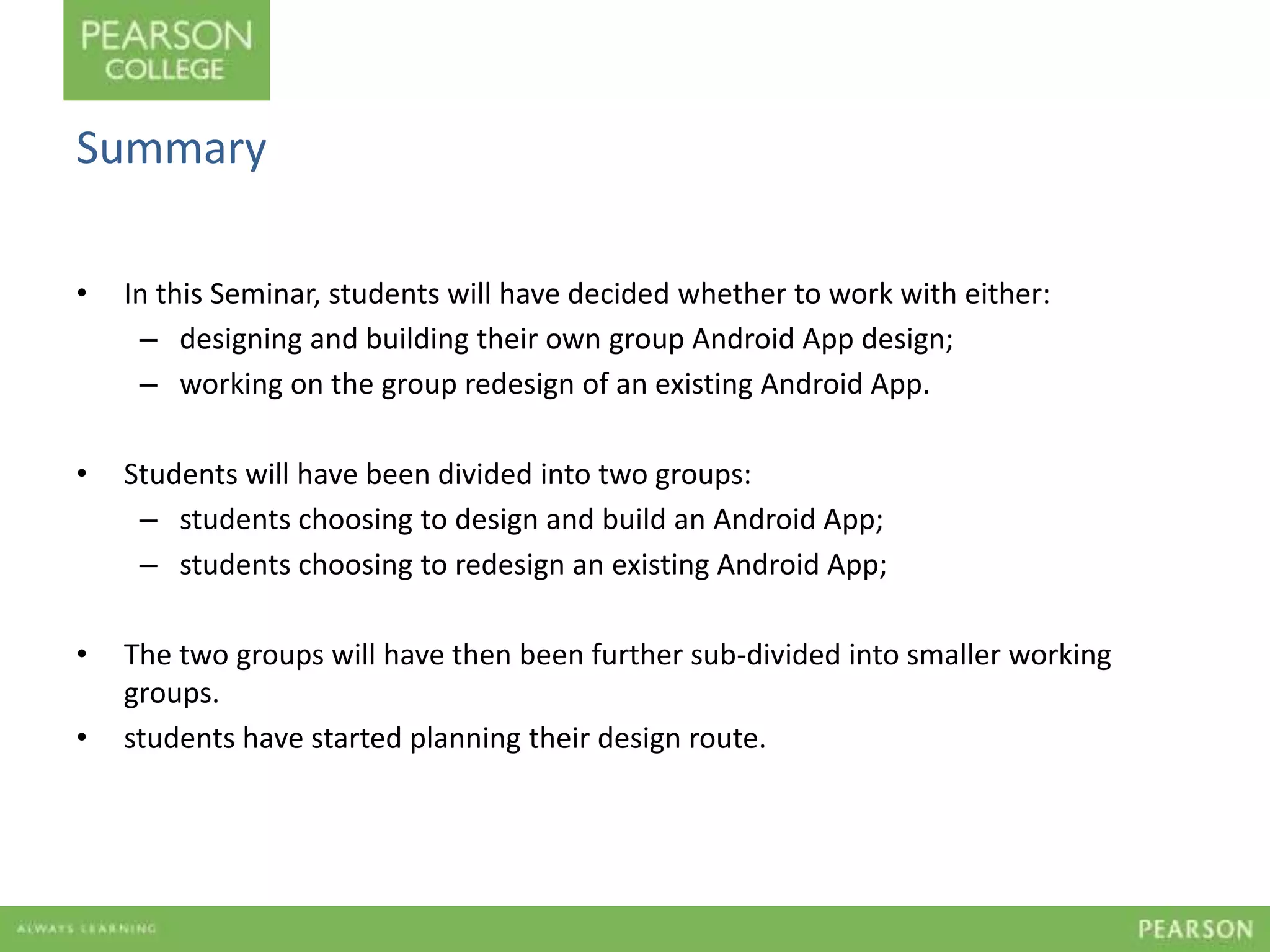 Summary 
• In this Seminar, students will have decided whether to work with either: 
– designing and building their own group Android App design; 
– working on the group redesign of an existing Android App. 
• Students will have been divided into two groups: 
– students choosing to design and build an Android App; 
– students choosing to redesign an existing Android App; 
• The two groups will have then been further sub-divided into smaller working 
groups. 
• students have started planning their design route. 
 