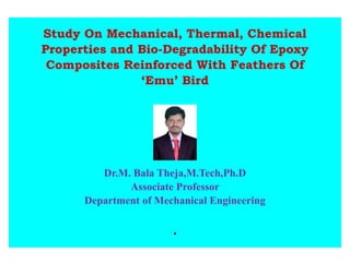 Study On Mechanical, Thermal, Chemical
Properties and Bio-Degradability Of Epoxy
Composites Reinforced With Feathers Of
‘Emu’ Bird
Dr.M. Bala Theja,M.Tech,Ph.D
Associate Professor
Department of Mechanical Engineering
.
 