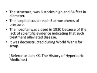 • The structure, was 6 stories high and 64 feet in
diameter.
• The hospital could reach 3 atmospheres of
pressure.
• The hospital was closed in 1930 because of the
lack of scientific evidence indicating that such
treatment alleviated disease.
• It was deconstructed during World War II for
scrap.
( Reference-Jain KK. The History of Hyperbaric
Medicine.)
 