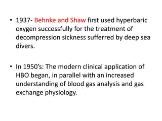 • 1937- Behnke and Shaw first used hyperbaric
oxygen successfully for the treatment of
decompression sickness sufferred by deep sea
divers.
• In 1950’s: The modern clinical application of
HBO began, in parallel with an increased
understanding of blood gas analysis and gas
exchange physiology.
 