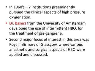 • In 1960’s – 2 institutions preeminently
pursued the clinical aspects of high pressure
oxygenation.
• Dr. Bakers from the University of Amsterdam
developed the use of intermittent HBO, for
the treatment of gas-gangrene.
• Second major focus of interest in this area was
Royal Infirmary of Glassgow, where various
anesthetic and surgical aspects of HBO were
applied and discussed.
 