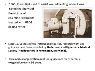 • 1965: It was first used to assist wound healing when it was
noted that burns of
the victims of
coalmine explosions
treated with HBO2
healed faster.
• Since 1970: Most of the instructional courses, research work and
guidance have been provided by Under seas and Hyperbaric Medical
Society (Headquarters in Kensington, Maryland).
• This medical organization publishes guidelines for hyperbaric
oxygenation every 2-3 years.
 