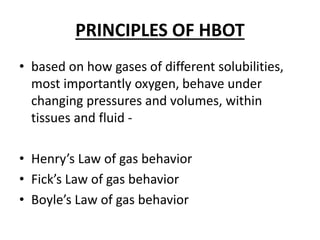 PRINCIPLES OF HBOT
• based on how gases of different solubilities,
most importantly oxygen, behave under
changing pressures and volumes, within
tissues and fluid -
• Henry’s Law of gas behavior
• Fick’s Law of gas behavior
• Boyle’s Law of gas behavior
 