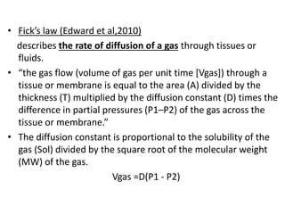 • Fick’s law (Edward et al,2010)
describes the rate of diffusion of a gas through tissues or
fluids.
• “the gas flow (volume of gas per unit time [Vgas]) through a
tissue or membrane is equal to the area (A) divided by the
thickness (T) multiplied by the diffusion constant (D) times the
difference in partial pressures (P1–P2) of the gas across the
tissue or membrane.”
• The diffusion constant is proportional to the solubility of the
gas (Sol) divided by the square root of the molecular weight
(MW) of the gas.
Vgas =D(P1 - P2)
 