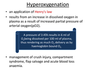 Hyperoxygenation
• an application of Henry's law
• results from an increase in dissolved oxygen in
plasma as a result of increased partial pressure of
arterial oxygen(pO2).
• management of crush injury, compartment
syndrome, flap salvage and acute blood loss
anaemia.
A pressure of 3 ATA results in 6 ml of
O2being dissolved per 100 ml of plasma,
thus rendering as much O2 delivery as by
haemoglobin bound O2.
 