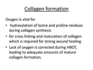 Collagen formation
Oxygen is vital for
• hydroxylation of lysine and proline residues
during collagen synthesis
• for cross linking and maturation of collagen
which is required for strong wound healing.
• Lack of oxygen is corrected during HBOT,
leading to adequate amounts of mature
collagen formation.
 