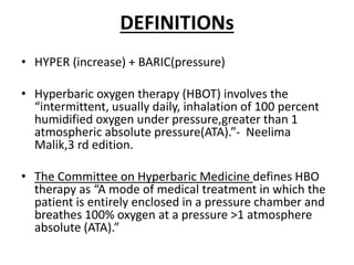 DEFINITIONs
• HYPER (increase) + BARIC(pressure)
• Hyperbaric oxygen therapy (HBOT) involves the
“intermittent, usually daily, inhalation of 100 percent
humidified oxygen under pressure,greater than 1
atmospheric absolute pressure(ATA).”- Neelima
Malik,3 rd edition.
• The Committee on Hyperbaric Medicine defines HBO
therapy as “A mode of medical treatment in which the
patient is entirely enclosed in a pressure chamber and
breathes 100% oxygen at a pressure >1 atmosphere
absolute (ATA).”
 