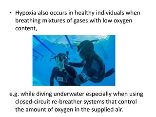 • Hypoxia also occurs in healthy individuals when
breathing mixtures of gases with low oxygen
content,
e.g. while diving underwater especially when using
closed-circuit re-breather systems that control
the amount of oxygen in the supplied air.
 