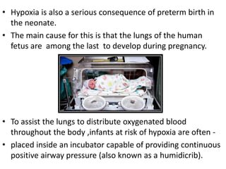 • Hypoxia is also a serious consequence of preterm birth in
the neonate.
• The main cause for this is that the lungs of the human
fetus are among the last to develop during pregnancy.
• To assist the lungs to distribute oxygenated blood
throughout the body ,infants at risk of hypoxia are often -
• placed inside an incubator capable of providing continuous
positive airway pressure (also known as a humidicrib).
 