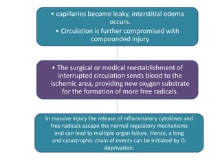 • capillaries become leaky, interstitial edema
occurs.
• Circulation is further compromised with
compounded injury
• The surgical or medical reestablishment of
interrupted circulation sends blood to the
ischemic area, providing new oxygen substrate
for the formation of more free radicals.
In massive injury the release of inflammatory cytokines and
free radicals escape the normal regulatory mechanisms
and can lead to multiple organ failure. Hence, a long
and catastrophic chain of events can be initiated by O2
deprivation.
 