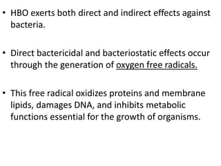 • HBO exerts both direct and indirect effects against
bacteria.
• Direct bactericidal and bacteriostatic effects occur
through the generation of oxygen free radicals.
• This free radical oxidizes proteins and membrane
lipids, damages DNA, and inhibits metabolic
functions essential for the growth of organisms.
 