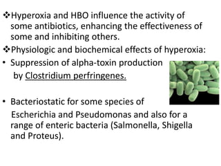 Hyperoxia and HBO influence the activity of
some antibiotics, enhancing the effectiveness of
some and inhibiting others.
Physiologic and biochemical effects of hyperoxia:
• Suppression of alpha-toxin production
by Clostridium perfringenes.
• Bacteriostatic for some species of
Escherichia and Pseudomonas and also for a
range of enteric bacteria (Salmonella, Shigella
and Proteus).
 