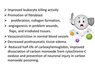  Improved leukocyte killing activity
 Promotion of fibroblast
 proliferation, collagen formation,
 angiogenesis in problem wounds,
flaps, and irradiated tissues.
 Vasoconstriction in normal blood vessels.
 Decreased posttraumatic tissue edema.
 Reduced half-life of carboxyhemoglobin, improved
dissociation of carbon monoxide from cytochrome-C
oxidase and prevention of neuronal injury in carbon
monoxide poisoning.
 