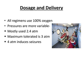 Dosage and Delivery
• All regimens use 100% oxygen
• Pressures are more variable-
 Mostly used 2.4 atm
 Maximum tolerated is 3 atm
 4 atm induces seizures
 