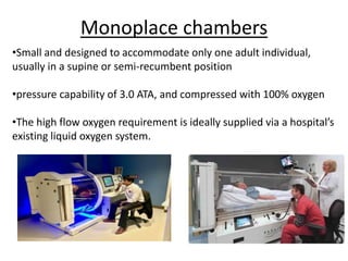 Monoplace chambers
•Small and designed to accommodate only one adult individual,
usually in a supine or semi-recumbent position
•pressure capability of 3.0 ATA, and compressed with 100% oxygen
•The high flow oxygen requirement is ideally supplied via a hospital’s
existing liquid oxygen system.
 