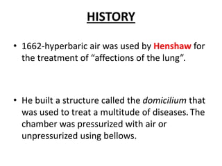 HISTORY
• 1662-hyperbaric air was used by Henshaw for
the treatment of “affections of the lung”.
• He built a structure called the domicilium that
was used to treat a multitude of diseases. The
chamber was pressurized with air or
unpressurized using bellows.
 