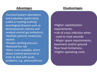 •Constant patient attendance
and evaluation (particularly
useful in treating evolving
neurological diseases such as
decompression sickness and
cerebral arterial gas embolism).
•Multiple patients treated per
session.
•Greater working pressure.
•Reduced fire risk
•More room available, which
allows medical personnel to
enter to deal with acute
problems, e.g., pneumothorax
•Higher capitalization
requirements.
•risk of cross infection when
used to treat wounds
• Major space requirements;
basement and/or ground
floor level limitations.
•Higher operating costs.
Advantages Disadvantages
 