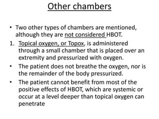 Other chambers
• Two other types of chambers are mentioned,
although they are not considered HBOT.
1. Topical oxygen, or Topox, is administered
through a small chamber that is placed over an
extremity and pressurized with oxygen.
• The patient does not breathe the oxygen, nor is
the remainder of the body pressurized.
• The patient cannot benefit from most of the
positive effects of HBOT, which are systemic or
occur at a level deeper than topical oxygen can
penetrate
 