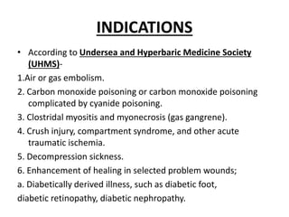 INDICATIONS
• According to Undersea and Hyperbaric Medicine Society
(UHMS)-
1.Air or gas embolism.
2. Carbon monoxide poisoning or carbon monoxide poisoning
complicated by cyanide poisoning.
3. Clostridal myositis and myonecrosis (gas gangrene).
4. Crush injury, compartment syndrome, and other acute
traumatic ischemia.
5. Decompression sickness.
6. Enhancement of healing in selected problem wounds;
a. Diabetically derived illness, such as diabetic foot,
diabetic retinopathy, diabetic nephropathy.
 