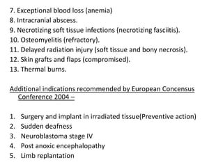 7. Exceptional blood loss (anemia)
8. Intracranial abscess.
9. Necrotizing soft tissue infections (necrotizing fasciitis).
10. Osteomyelitis (refractory).
11. Delayed radiation injury (soft tissue and bony necrosis).
12. Skin grafts and flaps (compromised).
13. Thermal burns.
Additional indications recommended by European Concensus
Conference 2004 –
1. Surgery and implant in irradiated tissue(Preventive action)
2. Sudden deafness
3. Neuroblastoma stage IV
4. Post anoxic encephalopathy
5. Limb replantation
 