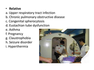• Relative
a. Upper respiratory tract infection
b. Chronic pulmonary obstructive disease
c. Congenital spherocytosis
d. Eustachian tube dysfunction
e. Asthma
f. Pregnancy
g. Claustrophobia
h. Seizure disorder
i. Hyperthermia
 