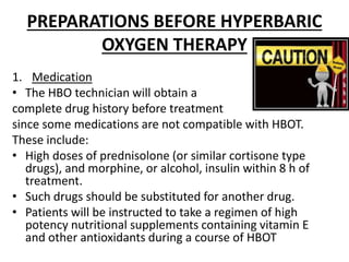 PREPARATIONS BEFORE HYPERBARIC
OXYGEN THERAPY
1. Medication
• The HBO technician will obtain a
complete drug history before treatment
since some medications are not compatible with HBOT.
These include:
• High doses of prednisolone (or similar cortisone type
drugs), and morphine, or alcohol, insulin within 8 h of
treatment.
• Such drugs should be substituted for another drug.
• Patients will be instructed to take a regimen of high
potency nutritional supplements containing vitamin E
and other antioxidants during a course of HBOT
 